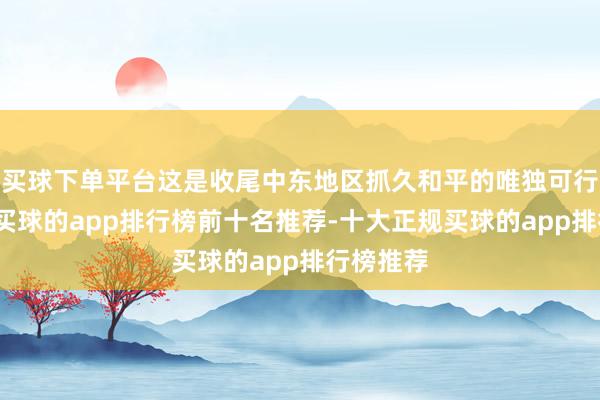 买球下单平台这是收尾中东地区抓久和平的唯独可行有缠绵-买球的app排行榜前十名推荐-十大正规买球的app排行榜推荐