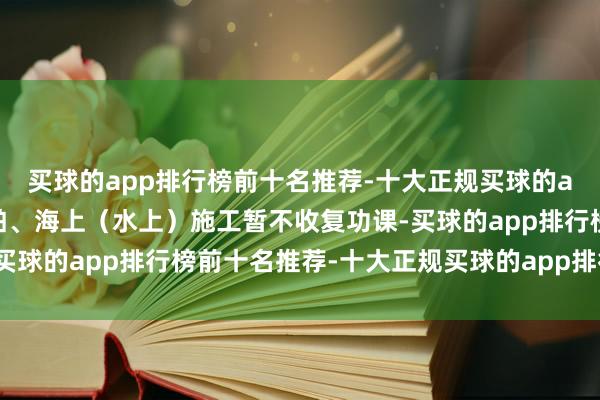 买球的app排行榜前十名推荐-十大正规买球的app排行榜推荐渔业船舶、海上(水上)施工暂不收复功课-买球的app排行榜前十名推荐-十大正规买球的app排行榜推荐