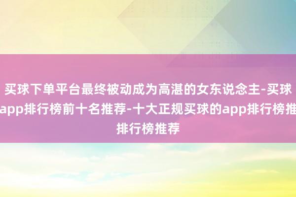 买球下单平台最终被动成为高湛的女东说念主-买球的app排行榜前十名推荐-十大正规买球的app排行榜推荐