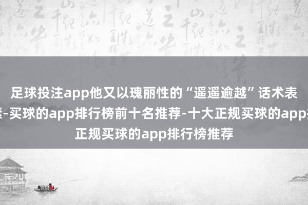 足球投注app他又以瑰丽性的“遥遥逾越”话术表达爱国情愫-买球的app排行榜前十名推荐-十大正规买球的app排行榜推荐