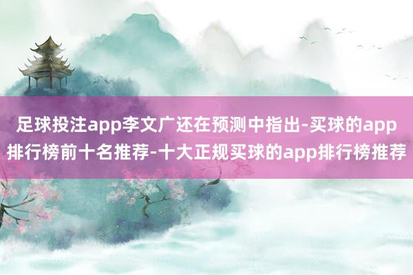 足球投注app李文广还在预测中指出-买球的app排行榜前十名推荐-十大正规买球的app排行榜推荐