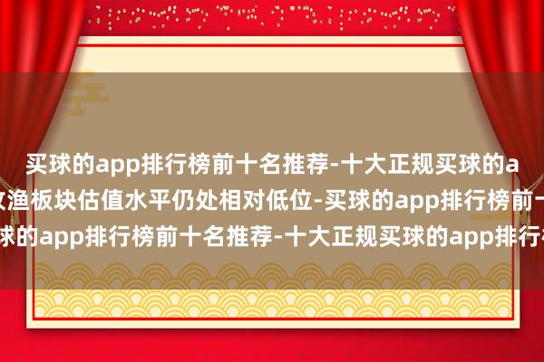 买球的app排行榜前十名推荐-十大正规买球的app排行榜推荐刻下农牧渔板块估值水平仍处相对低位-买球的app排行榜前十名推荐-十大正规买球的app排行榜推荐