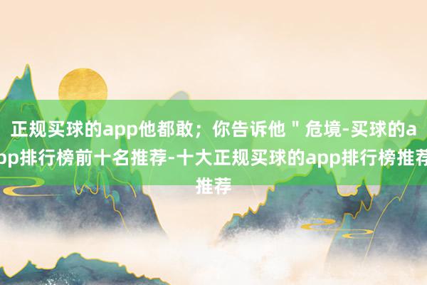 正规买球的app他都敢；你告诉他＂危境-买球的app排行榜前十名推荐-十大正规买球的app排行榜推荐