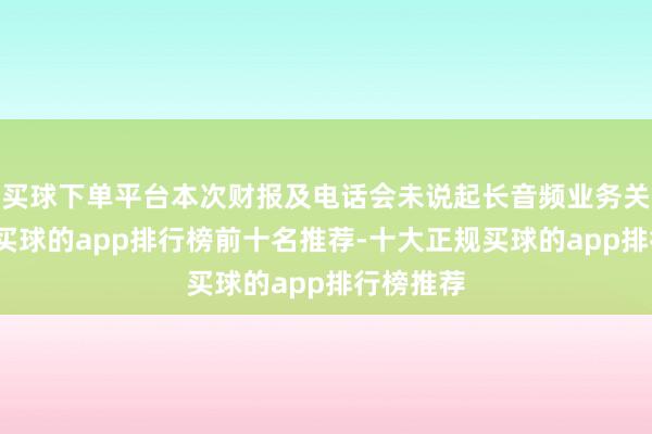 买球下单平台本次财报及电话会未说起长音频业务关总计据-买球的app排行榜前十名推荐-十大正规买球的app排行榜推荐
