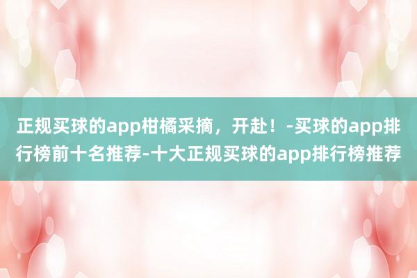 正规买球的app柑橘采摘，开赴！-买球的app排行榜前十名推荐-十大正规买球的app排行榜推荐