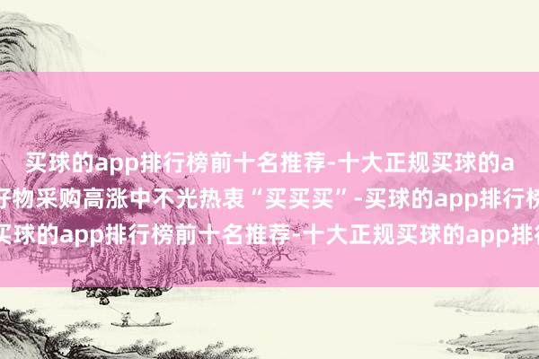 买球的app排行榜前十名推荐-十大正规买球的app排行榜推荐在世界好物采购高涨中不光热衷“买买买”-买球的app排行榜前十名推荐-十大正规买球的app排行榜推荐
