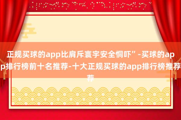 正规买球的app比肩斥寰宇安全恫吓”-买球的app排行榜前十名推荐-十大正规买球的app排行榜推荐