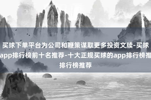 买球下单平台为公司和鞭策谋取更多投资文牍-买球的app排行榜前十名推荐-十大正规买球的app排行榜推荐