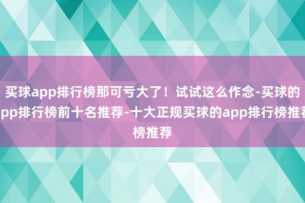 买球app排行榜那可亏大了！试试这么作念-买球的app排行榜前十名推荐-十大正规买球的app排行榜推荐