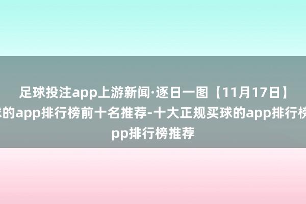 足球投注app上游新闻·逐日一图【11月17日】-买球的app排行榜前十名推荐-十大正规买球的app排行榜推荐