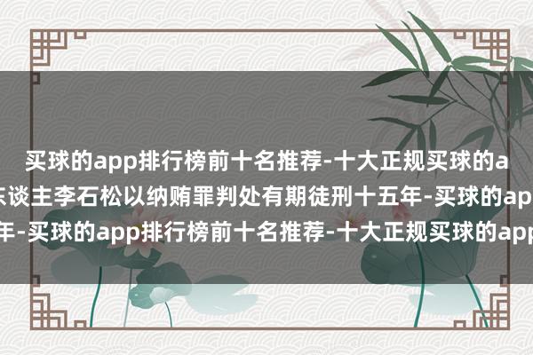 买球的app排行榜前十名推荐-十大正规买球的app排行榜推荐对被告东谈主李石松以纳贿罪判处有期徒刑十五年-买球的app排行榜前十名推荐-十大正规买球的app排行榜推荐