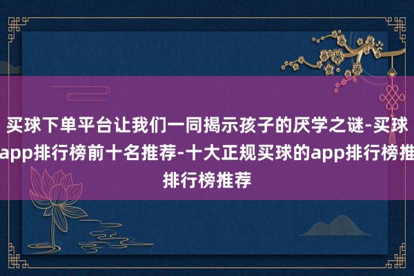 买球下单平台让我们一同揭示孩子的厌学之谜-买球的app排行榜前十名推荐-十大正规买球的app排行榜推荐