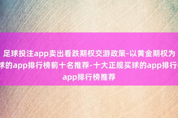 足球投注app卖出看跌期权交游政策-以黄金期权为例-买球的app排行榜前十名推荐-十大正规买球的app排行榜推荐
