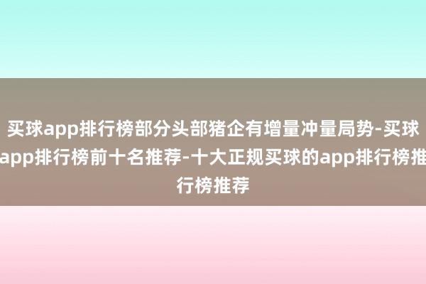 买球app排行榜部分头部猪企有增量冲量局势-买球的app排行榜前十名推荐-十大正规买球的app排行榜推荐