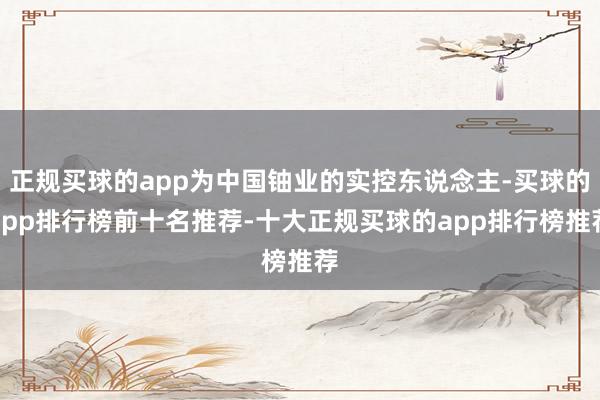 正规买球的app为中国铀业的实控东说念主-买球的app排行榜前十名推荐-十大正规买球的app排行榜推荐