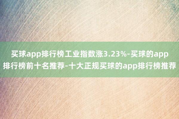买球app排行榜工业指数涨3.23%-买球的app排行榜前十名推荐-十大正规买球的app排行榜推荐