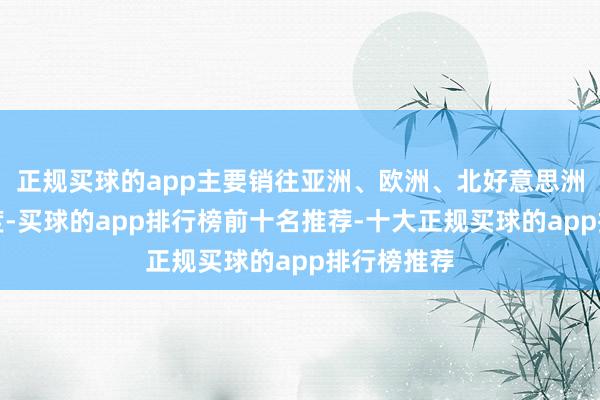 正规买球的app主要销往亚洲、欧洲、北好意思洲的部分国度-买球的app排行榜前十名推荐-十大正规买球的app排行榜推荐