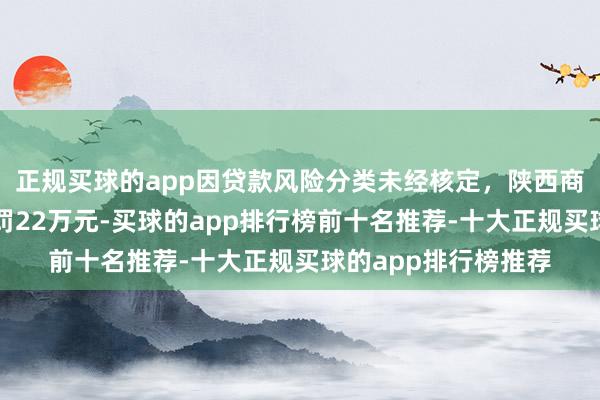 正规买球的app因贷款风险分类未经核定，陕西商南聚利村镇银行被罚22万元-买球的app排行榜前十名推荐-十大正规买球的app排行榜推荐