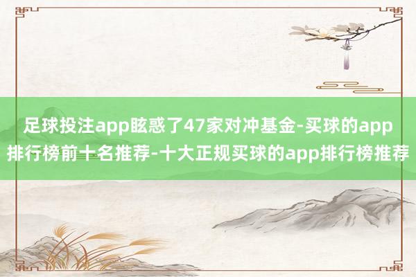 足球投注app眩惑了47家对冲基金-买球的app排行榜前十名推荐-十大正规买球的app排行榜推荐