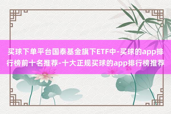 买球下单平台国泰基金旗下ETF中-买球的app排行榜前十名推荐-十大正规买球的app排行榜推荐