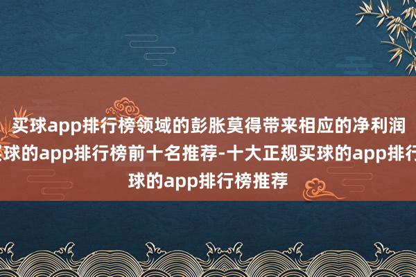 买球app排行榜领域的彭胀莫得带来相应的净利润增长-买球的app排行榜前十名推荐-十大正规买球的app排行榜推荐