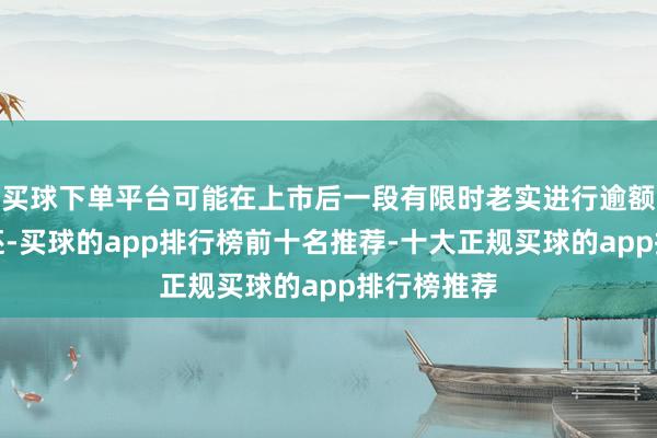 买球下单平台可能在上市后一段有限时老实进行逾额分派或往还-买球的app排行榜前十名推荐-十大正规买球的app排行榜推荐