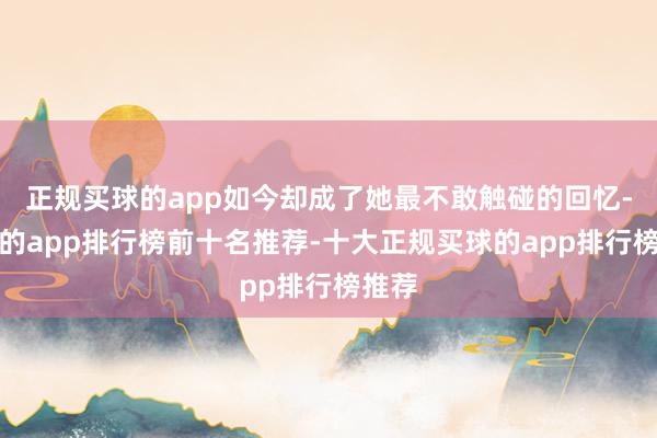 正规买球的app如今却成了她最不敢触碰的回忆-买球的app排行榜前十名推荐-十大正规买球的app排行榜推荐