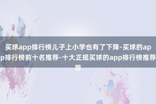 买球app排行榜儿子上小学也有了下降-买球的app排行榜前十名推荐-十大正规买球的app排行榜推荐