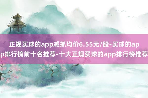 正规买球的app减抓均价6.55元/股-买球的app排行榜前十名推荐-十大正规买球的app排行榜推荐