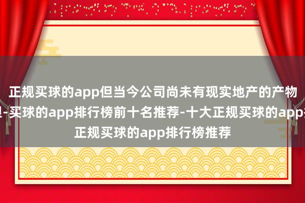 正规买球的app但当今公司尚未有现实地产的产物涉足该界限-买球的app排行榜前十名推荐-十大正规买球的app排行榜推荐