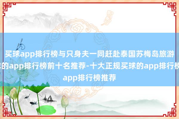 买球app排行榜与只身夫一同赶赴泰国苏梅岛旅游-买球的app排行榜前十名推荐-十大正规买球的app排行榜推荐