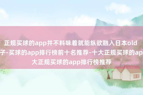 正规买球的app并不料味着就能纵欲融入日本old money的圈子-买球的app排行榜前十名推荐-十大正规买球的app排行榜推荐