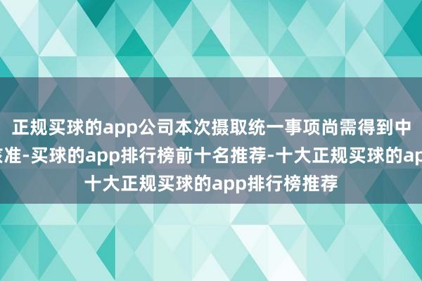 正规买球的app公司本次摄取统一事项尚需得到中国证监会的核准-买球的app排行榜前十名推荐-十大正规买球的app排行榜推荐