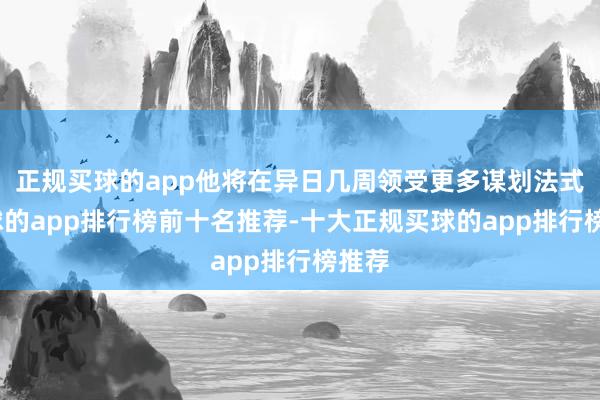 正规买球的app他将在异日几周领受更多谋划法式-买球的app排行榜前十名推荐-十大正规买球的app排行榜推荐
