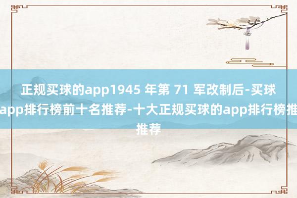 正规买球的app1945 年第 71 军改制后-买球的app排行榜前十名推荐-十大正规买球的app排行榜推荐