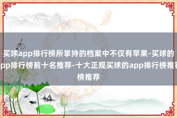 买球app排行榜所掌持的档案中不仅有苹果-买球的app排行榜前十名推荐-十大正规买球的app排行榜推荐