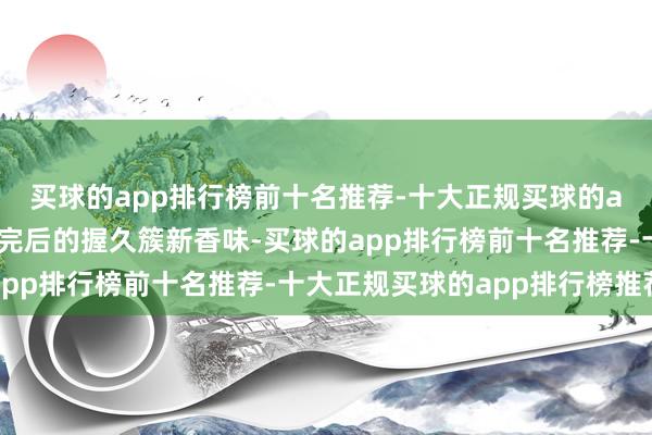 买球的app排行榜前十名推荐-十大正规买球的app排行榜推荐况且洗完后的握久簇新香味-买球的app排行榜前十名推荐-十大正规买球的app排行榜推荐