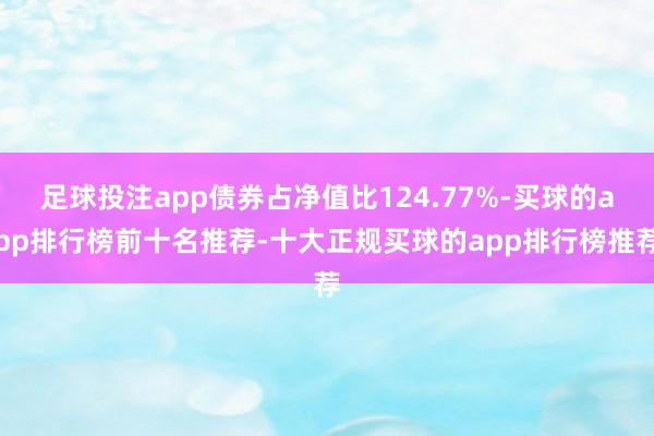 足球投注app债券占净值比124.77%-买球的app排行榜前十名推荐-十大正规买球的app排行榜推荐