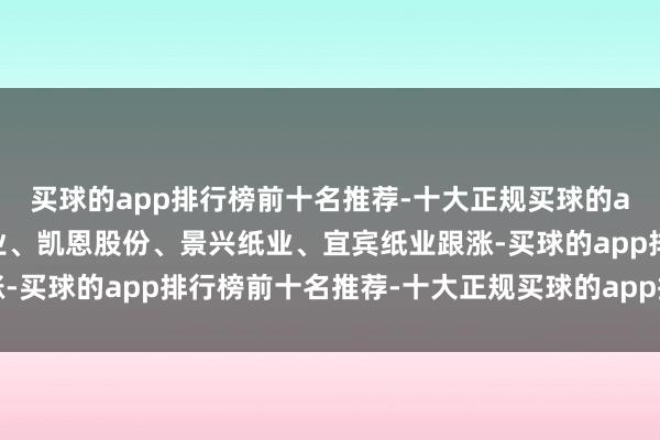 买球的app排行榜前十名推荐-十大正规买球的app排行榜推荐博汇纸业、凯恩股份、景兴纸业、宜宾纸业跟涨-买球的app排行榜前十名推荐-十大正规买球的app排行榜推荐