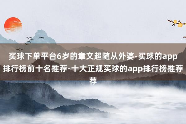 买球下单平台6岁的章文超随从外婆-买球的app排行榜前十名推荐-十大正规买球的app排行榜推荐