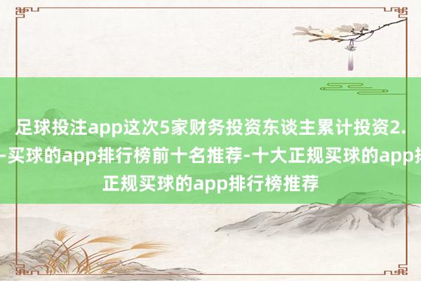 足球投注app这次5家财务投资东谈主累计投资2.3936亿元-买球的app排行榜前十名推荐-十大正规买球的app排行榜推荐