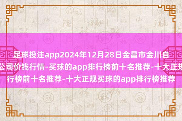 足球投注app2024年12月28日金昌市金川自然农家具发展有限包袱公司价钱行情-买球的app排行榜前十名推荐-十大正规买球的app排行榜推荐