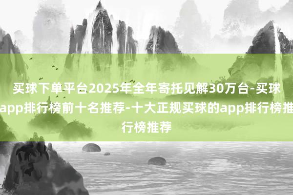 买球下单平台2025年全年寄托见解30万台-买球的app排行榜前十名推荐-十大正规买球的app排行榜推荐