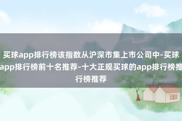 买球app排行榜该指数从沪深市集上市公司中-买球的app排行榜前十名推荐-十大正规买球的app排行榜推荐