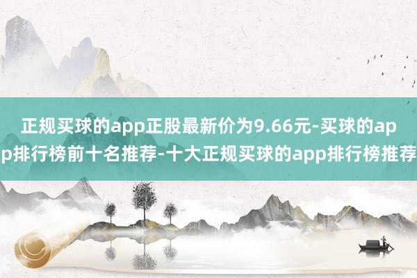 正规买球的app正股最新价为9.66元-买球的app排行榜前十名推荐-十大正规买球的app排行榜推荐