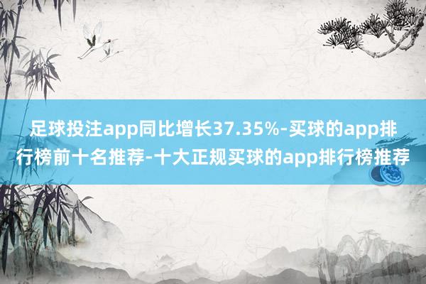 足球投注app同比增长37.35%-买球的app排行榜前十名推荐-十大正规买球的app排行榜推荐