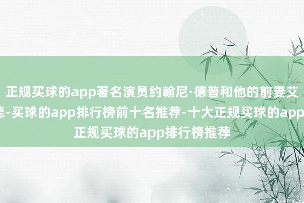 正规买球的app著名演员约翰尼·德普和他的前妻艾梅柏·希尔德-买球的app排行榜前十名推荐-十大正规买球的app排行榜推荐