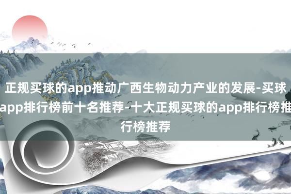 正规买球的app推动广西生物动力产业的发展-买球的app排行榜前十名推荐-十大正规买球的app排行榜推荐