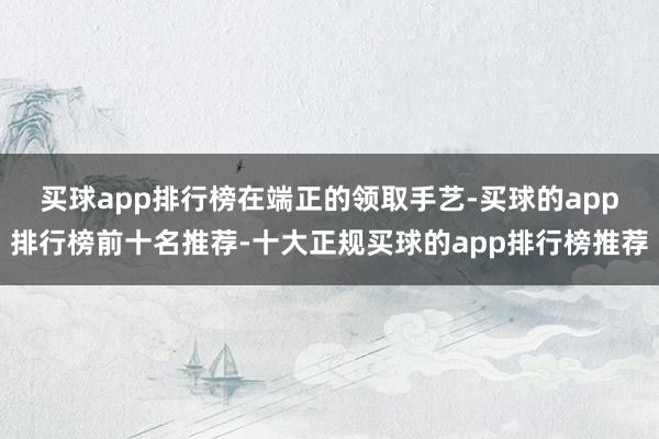 买球app排行榜　　在端正的领取手艺-买球的app排行榜前十名推荐-十大正规买球的app排行榜推荐