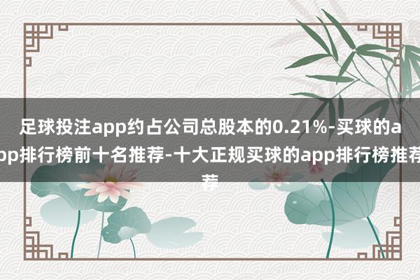 足球投注app约占公司总股本的0.21%-买球的app排行榜前十名推荐-十大正规买球的app排行榜推荐